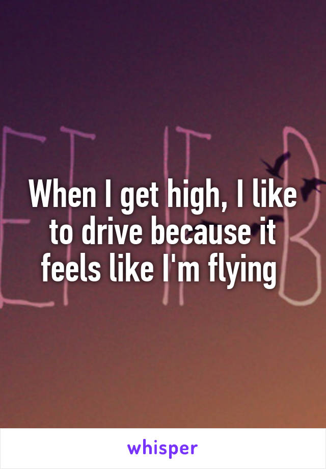 When I get high, I like to drive because it feels like I'm flying 