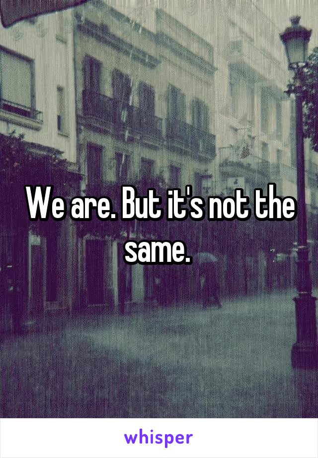 We are. But it's not the same. 