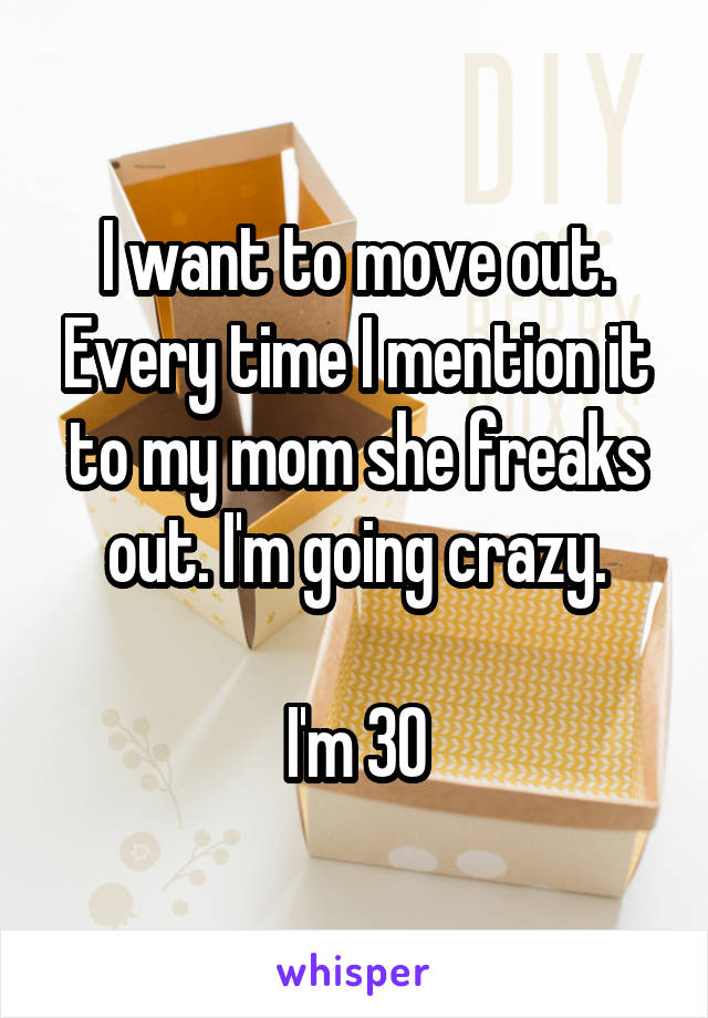 I want to move out. Every time I mention it to my mom she freaks out. I'm going crazy.

I'm 30