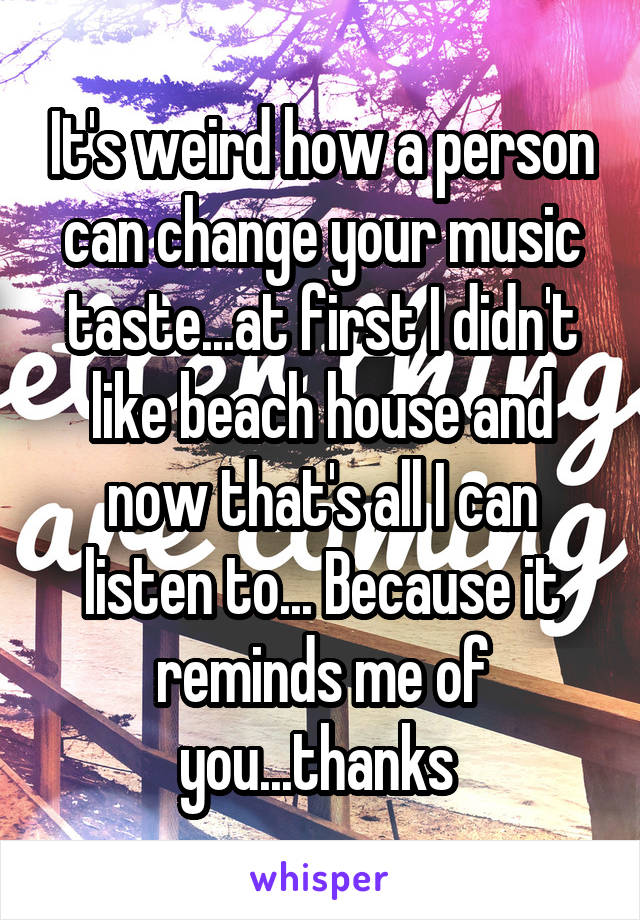 It's weird how a person can change your music taste...at first I didn't like beach house and now that's all I can listen to... Because it reminds me of you...thanks 