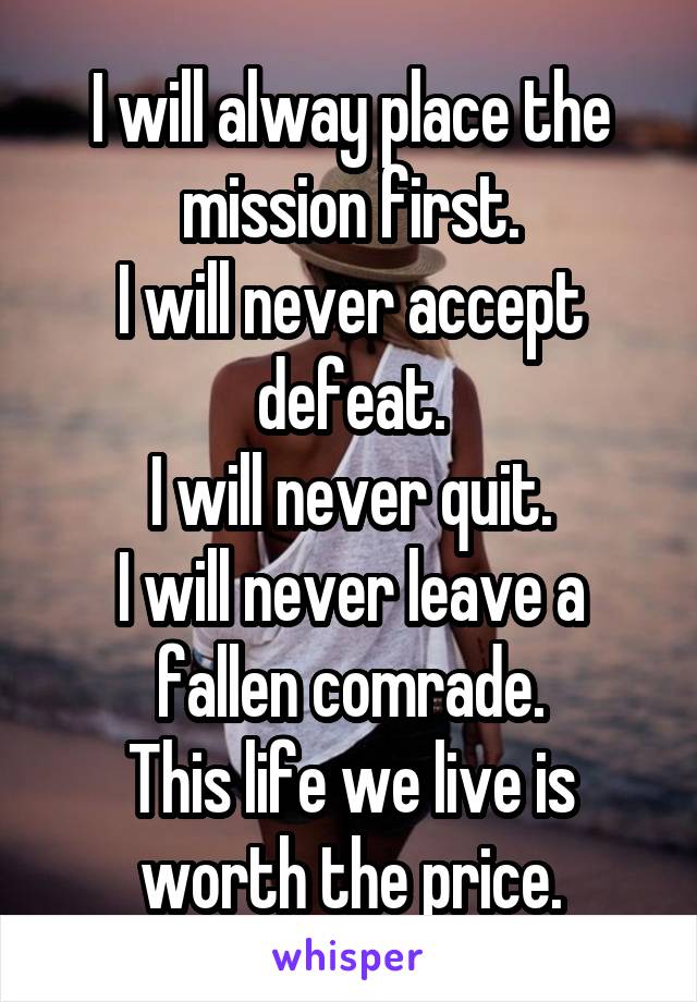 I will alway place the mission first.
I will never accept defeat.
I will never quit.
I will never leave a fallen comrade.
This life we live is worth the price.