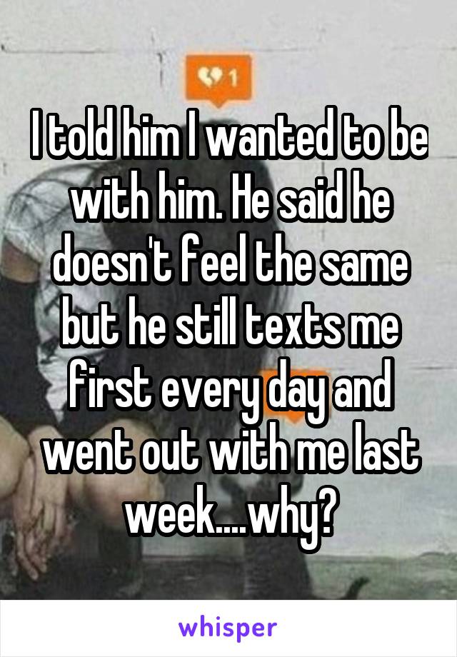 I told him I wanted to be with him. He said he doesn't feel the same but he still texts me first every day and went out with me last week....why?