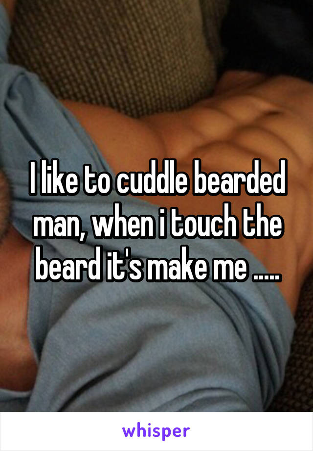 I like to cuddle bearded man, when i touch the beard it's make me .....