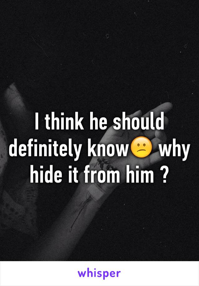I think he should definitely know😕 why hide it from him ?
