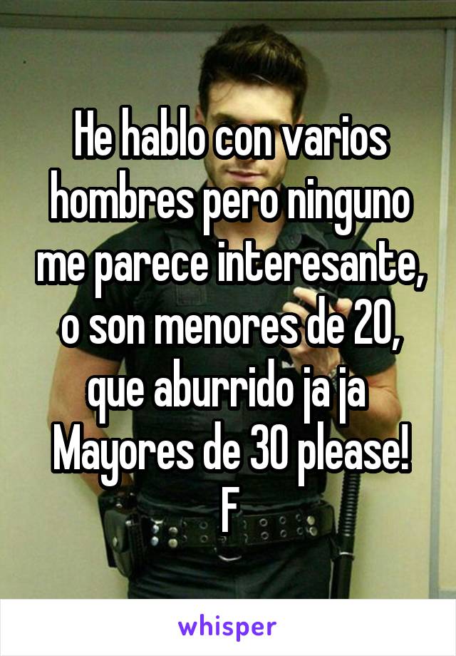 He hablo con varios hombres pero ninguno me parece interesante, o son menores de 20, que aburrido ja ja 
Mayores de 30 please!
F