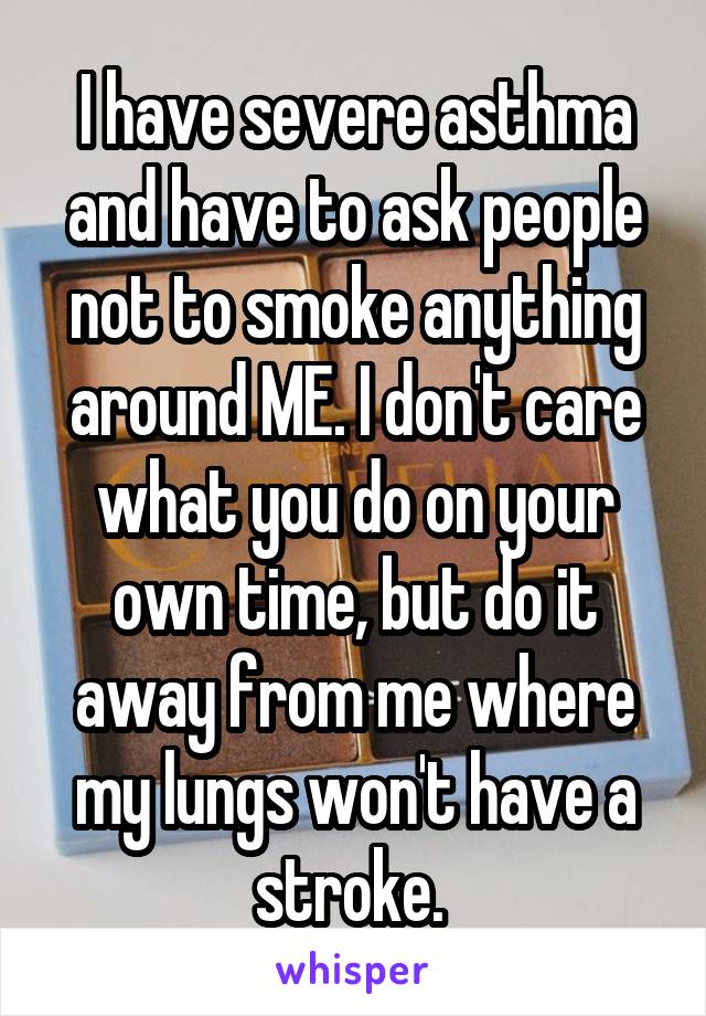 I have severe asthma and have to ask people not to smoke anything around ME. I don't care what you do on your own time, but do it away from me where my lungs won't have a stroke. 