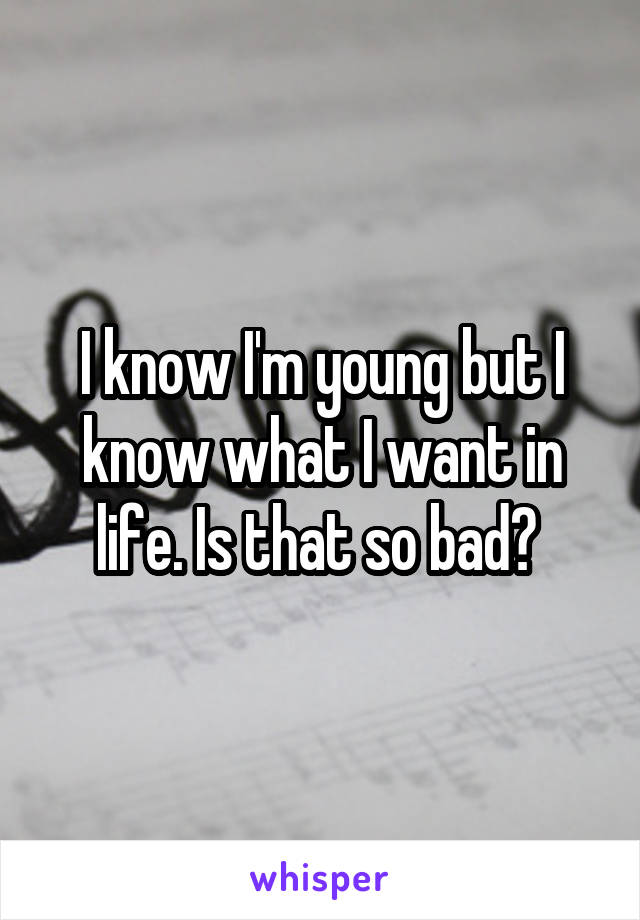 I know I'm young but I know what I want in life. Is that so bad? 