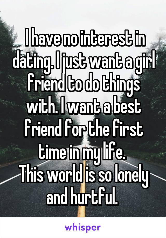  I have no interest in dating. I just want a girl friend to do things with. I want a best friend for the first time in my life. 
This world is so lonely and hurtful. 