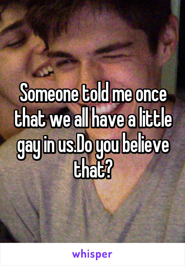 Someone told me once that we all have a little gay in us.Do you believe that?