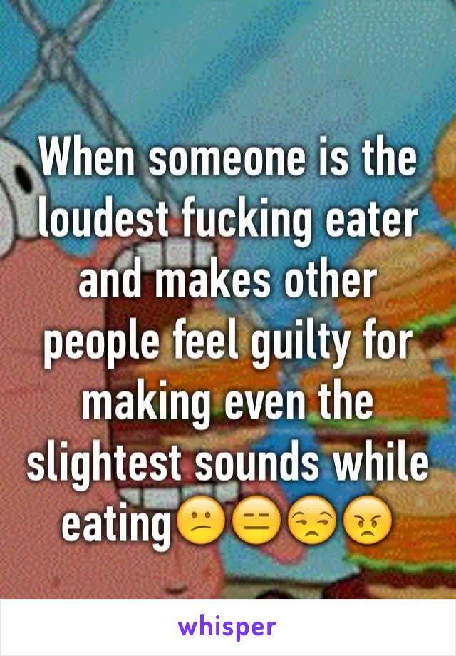 When someone is the loudest fucking eater and makes other people feel guilty for making even the slightest sounds while eating😕😑😒😠