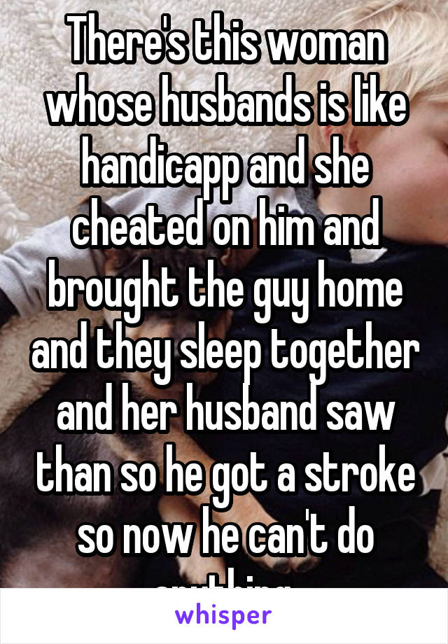 There's this woman whose husbands is like handicapp and she cheated on him and brought the guy home and they sleep together and her husband saw than so he got a stroke so now he can't do anything.