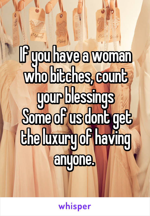 If you have a woman who bitches, count your blessings
 Some of us dont get the luxury of having anyone. 