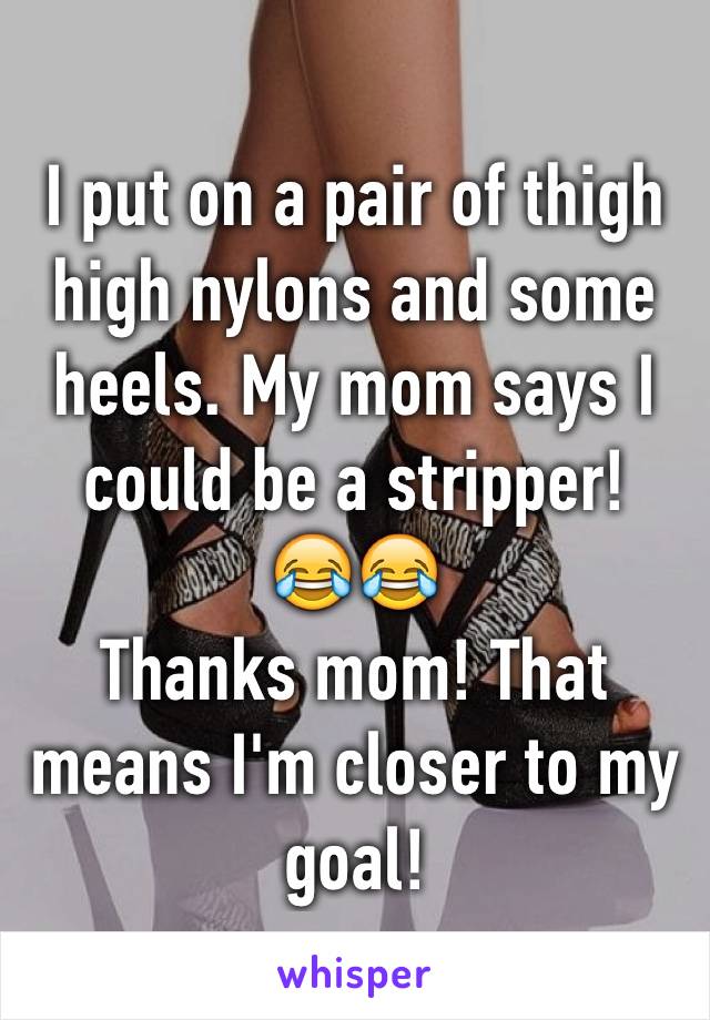 I put on a pair of thigh high nylons and some heels. My mom says I could be a stripper!
😂😂
Thanks mom! That means I'm closer to my goal!