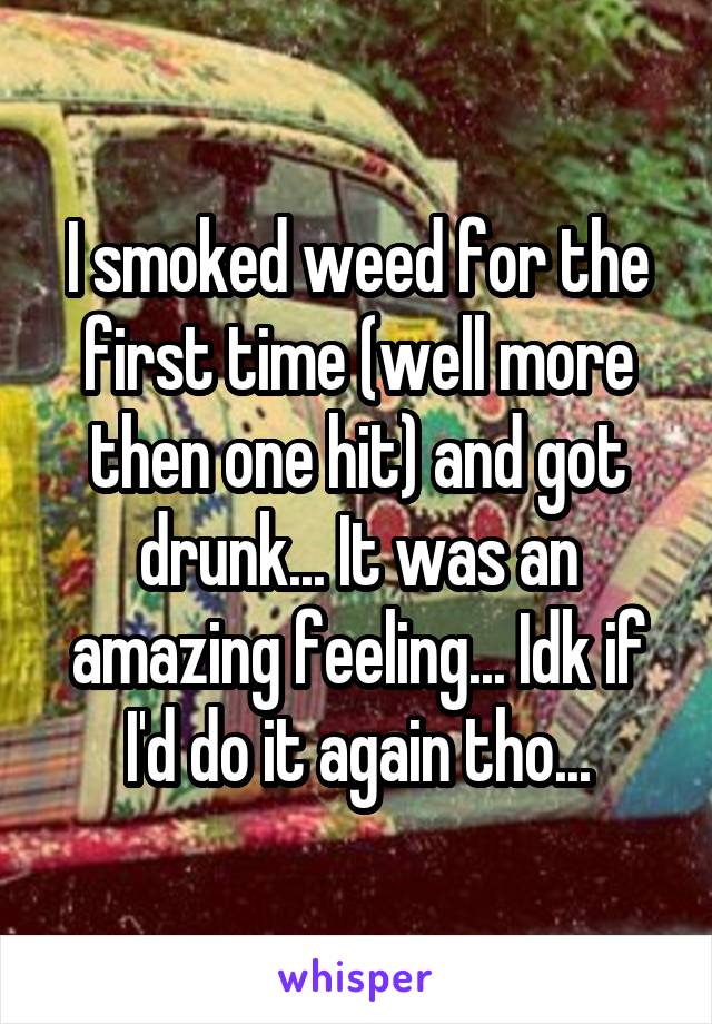 I smoked weed for the first time (well more then one hit) and got drunk... It was an amazing feeling... Idk if I'd do it again tho...