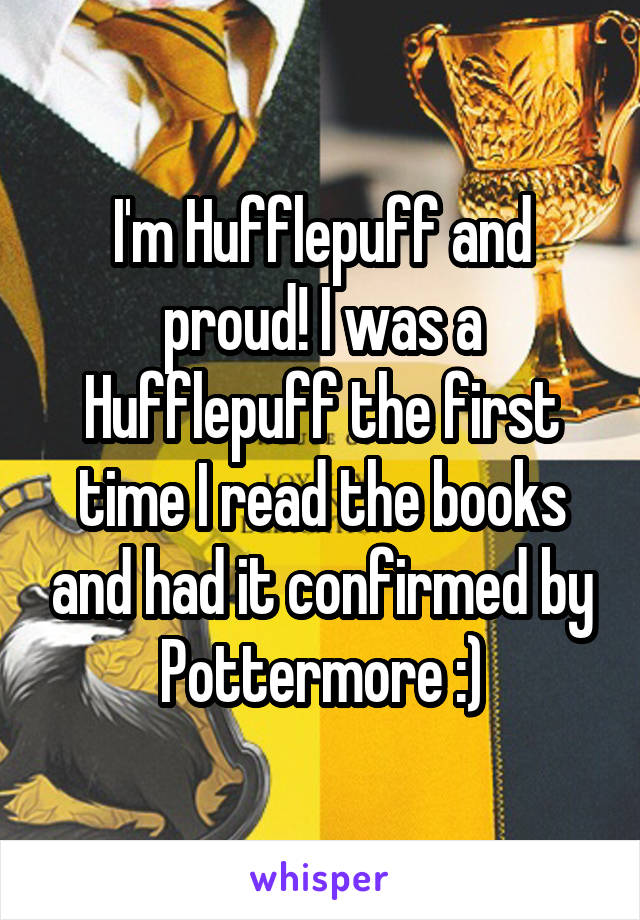 I'm Hufflepuff and proud! I was a Hufflepuff the first time I read the books and had it confirmed by Pottermore :)