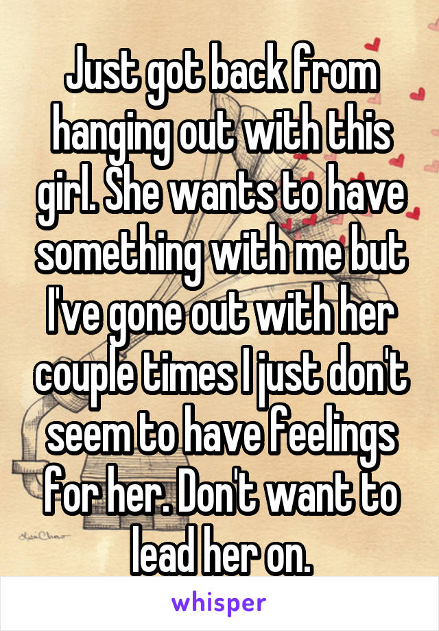 Just got back from hanging out with this girl. She wants to have something with me but I've gone out with her couple times I just don't seem to have feelings for her. Don't want to lead her on.