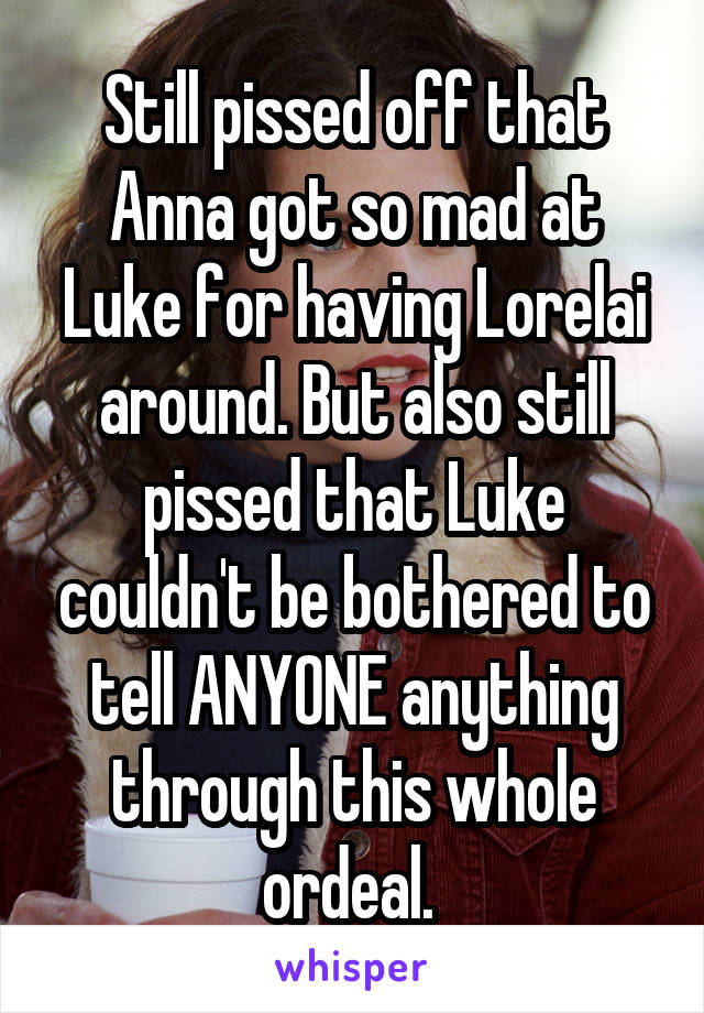 Still pissed off that Anna got so mad at Luke for having Lorelai around. But also still pissed that Luke couldn't be bothered to tell ANYONE anything through this whole ordeal. 