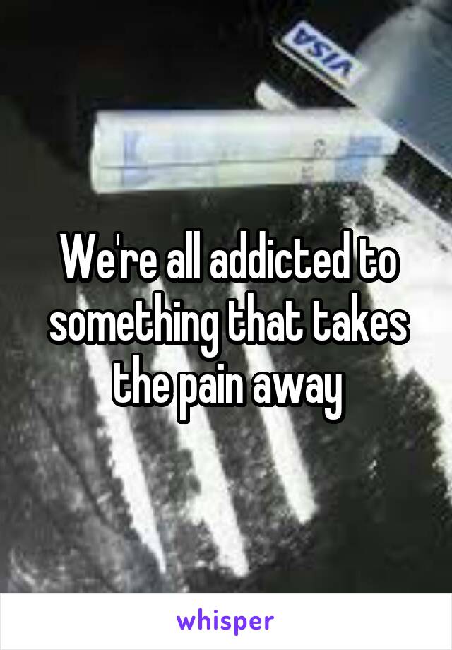 We're all addicted to something that takes the pain away