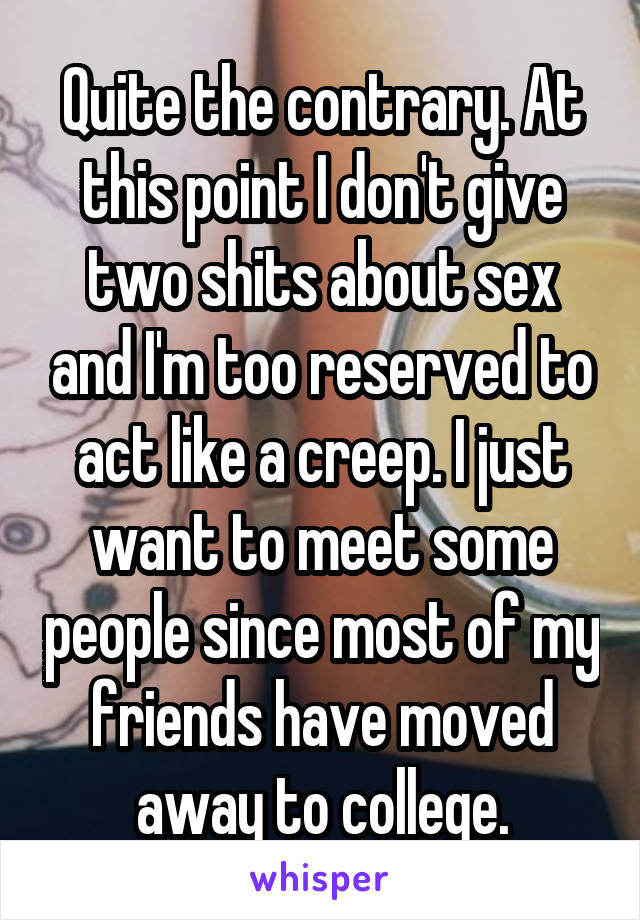 Quite the contrary. At this point I don't give two shits about sex and I'm too reserved to act like a creep. I just want to meet some people since most of my friends have moved away to college.
