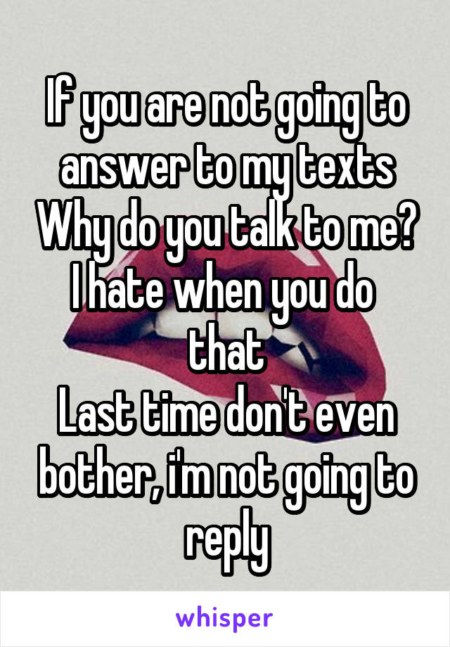 If you are not going to answer to my texts Why do you talk to me?
I hate when you do  that
Last time don't even bother, i'm not going to reply