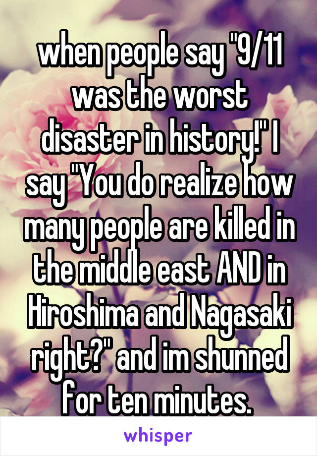 when people say "9/11 was the worst disaster in history!" I say "You do realize how many people are killed in the middle east AND in Hiroshima and Nagasaki right?" and im shunned for ten minutes. 