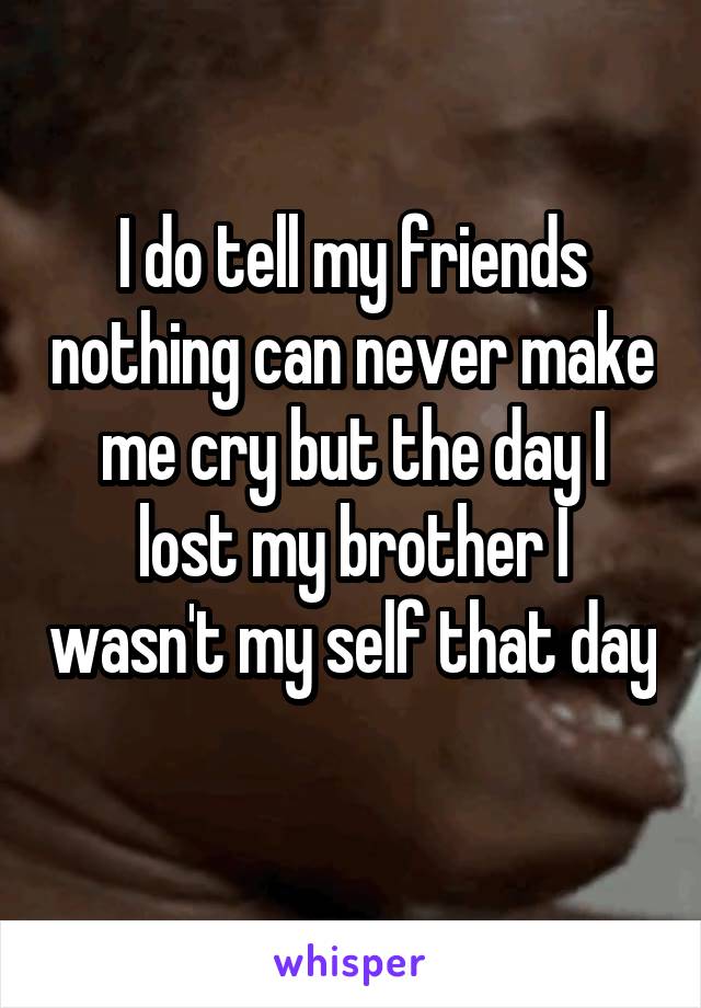 I do tell my friends nothing can never make me cry but the day I lost my brother I wasn't my self that day 