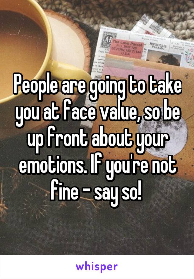 People are going to take you at face value, so be up front about your emotions. If you're not fine - say so! 