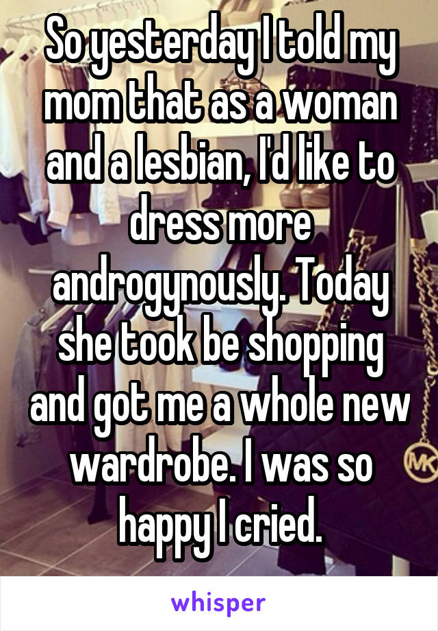 So yesterday I told my mom that as a woman and a lesbian, I'd like to dress more androgynously. Today she took be shopping and got me a whole new wardrobe. I was so happy I cried.
