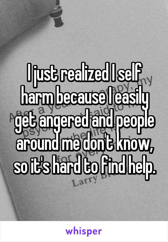 I just realized I self harm because I easily get angered and people around me don't know, so it's hard to find help.