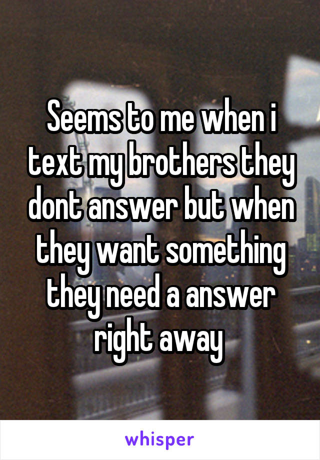 Seems to me when i text my brothers they dont answer but when they want something they need a answer right away 