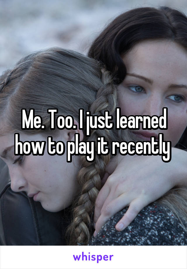 Me. Too. I just learned how to play it recently 