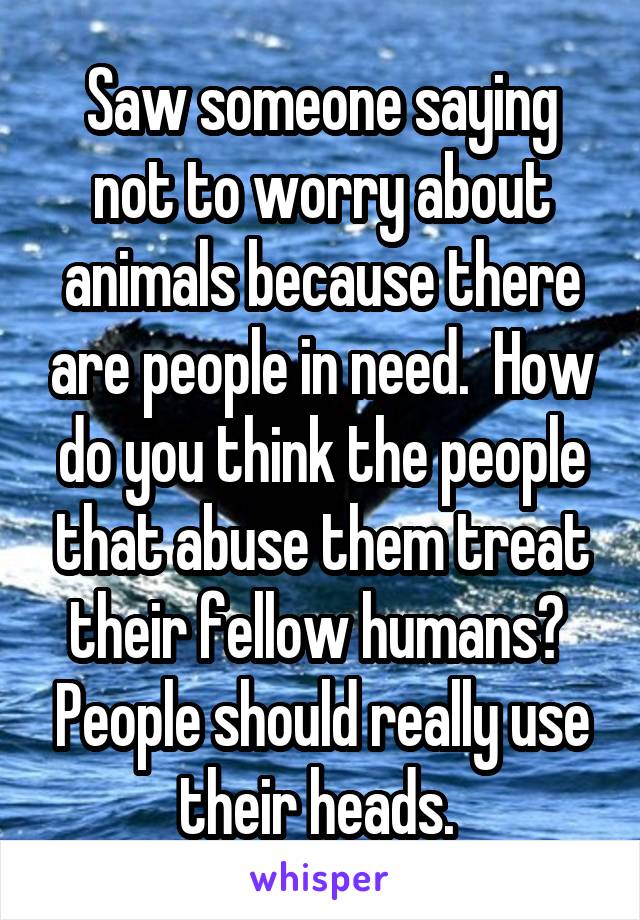 Saw someone saying not to worry about animals because there are people in need.  How do you think the people that abuse them treat their fellow humans?  People should really use their heads. 