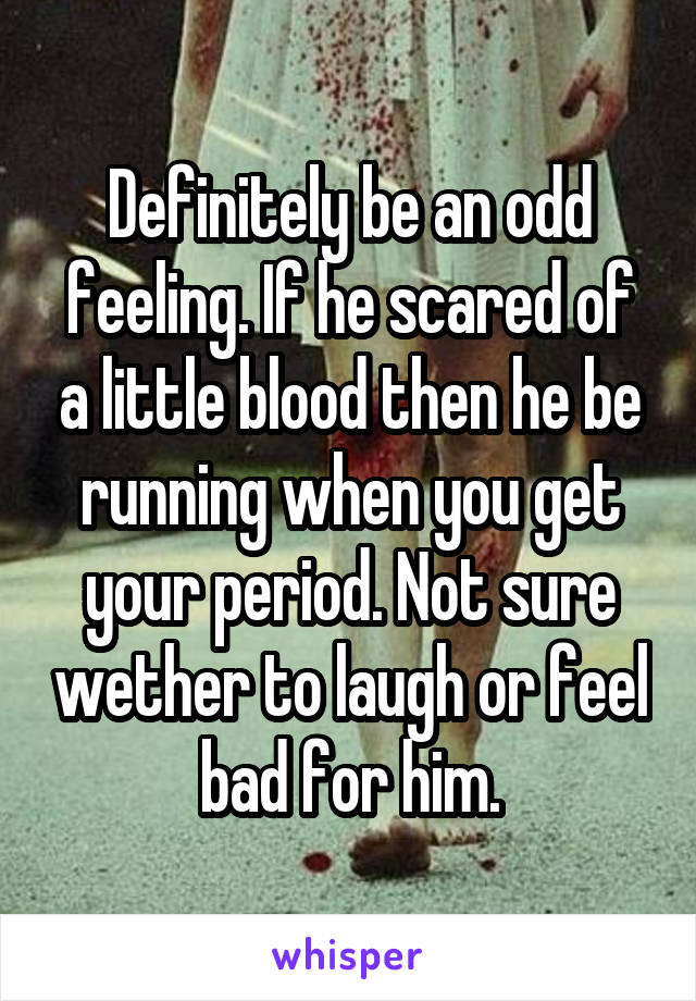 Definitely be an odd feeling. If he scared of a little blood then he be running when you get your period. Not sure wether to laugh or feel bad for him.