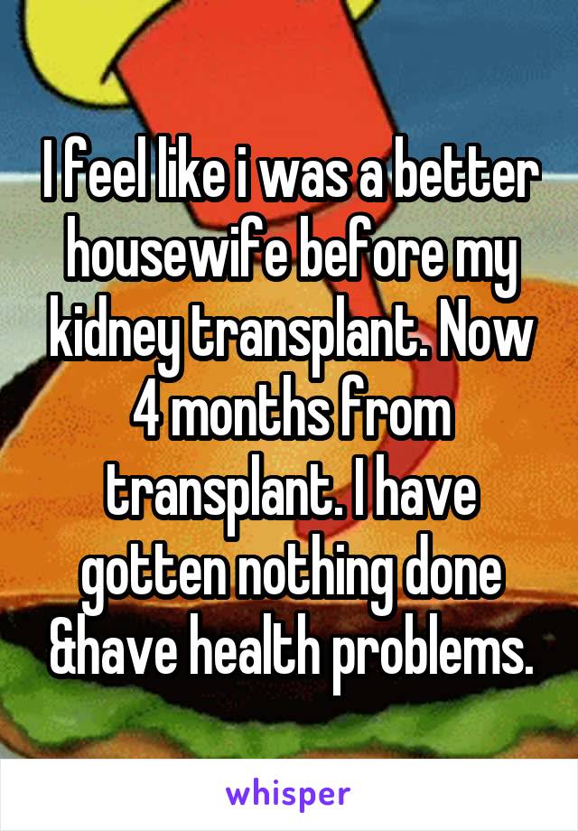 I feel like i was a better housewife before my kidney transplant. Now 4 months from transplant. I have gotten nothing done &have health problems.