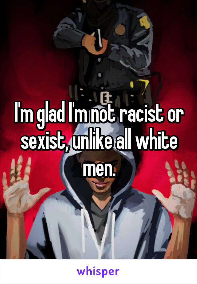 I'm glad I'm not racist or sexist, unlike all white men.