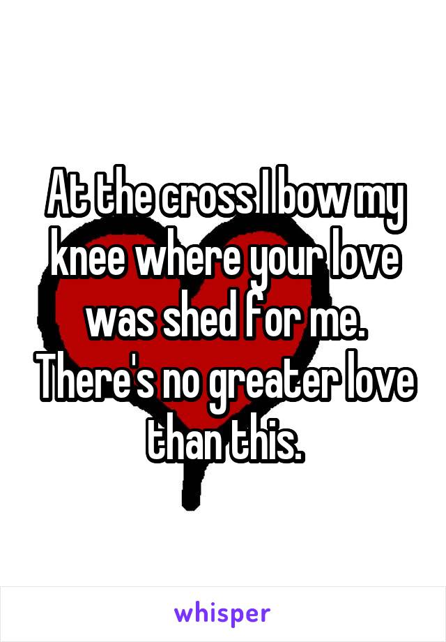 At the cross I bow my knee where your love was shed for me. There's no greater love than this.