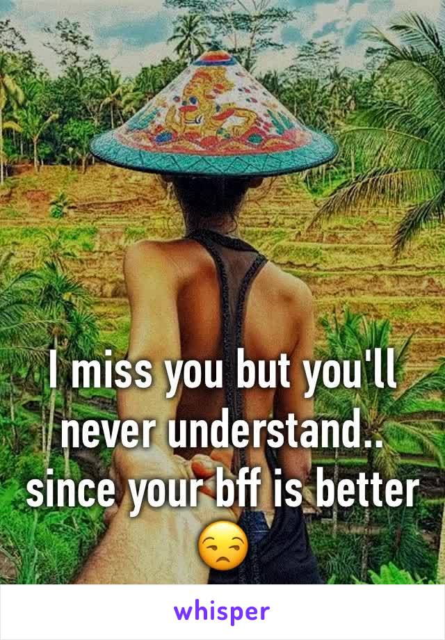 I miss you but you'll never understand.. since your bff is better 😒