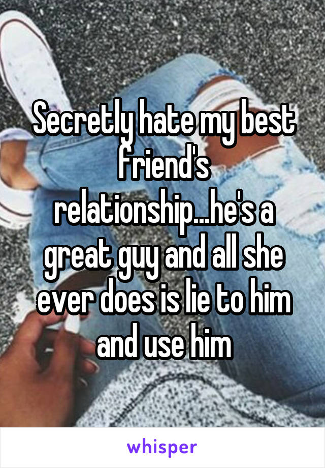 Secretly hate my best friend's relationship...he's a great guy and all she ever does is lie to him and use him