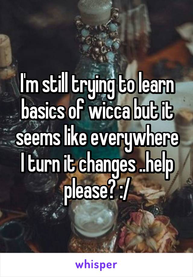 I'm still trying to learn basics of wicca but it seems like everywhere I turn it changes ..help please? :/