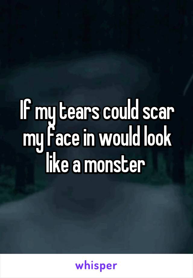 If my tears could scar my face in would look like a monster 