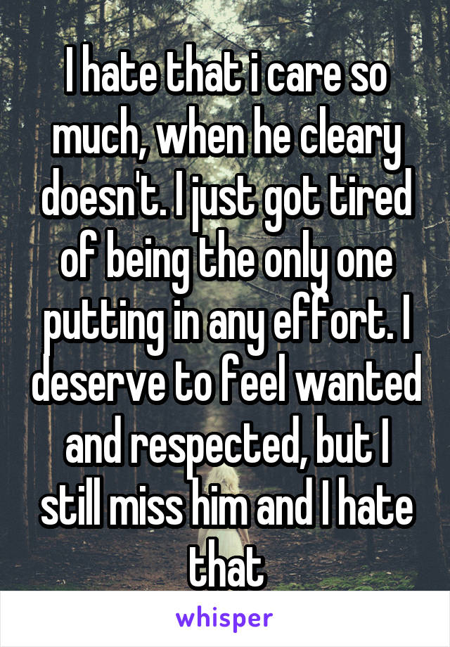 I hate that i care so much, when he cleary doesn't. I just got tired of being the only one putting in any effort. I deserve to feel wanted and respected, but I still miss him and I hate that