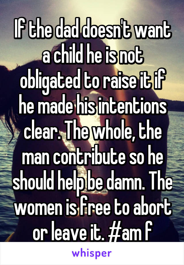 If the dad doesn't want a child he is not obligated to raise it if he made his intentions clear. The whole, the man contribute so he should help be damn. The women is free to abort or leave it. #am f