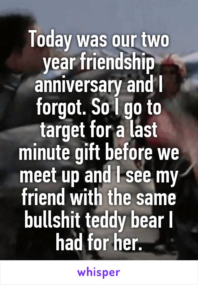 Today was our two year friendship anniversary and I forgot. So I go to target for a last minute gift before we meet up and I see my friend with the same bullshit teddy bear I had for her.