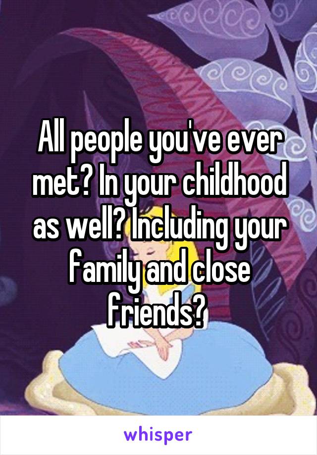 All people you've ever met? In your childhood as well? Including your family and close friends? 