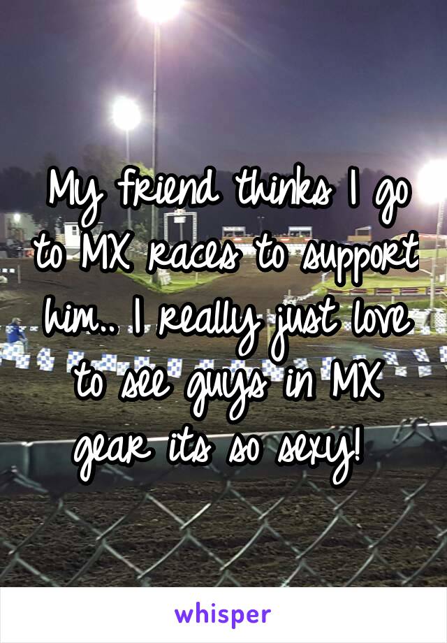 My friend thinks I go to MX races to support him.. I really just love to see guys in MX gear its so sexy! 