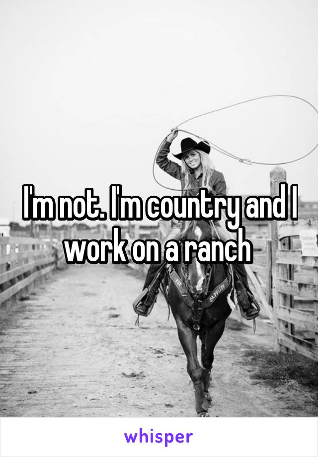 I'm not. I'm country and I work on a ranch 