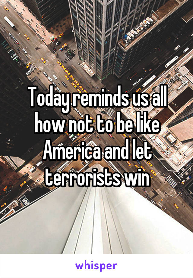 Today reminds us all how not to be like America and let terrorists win