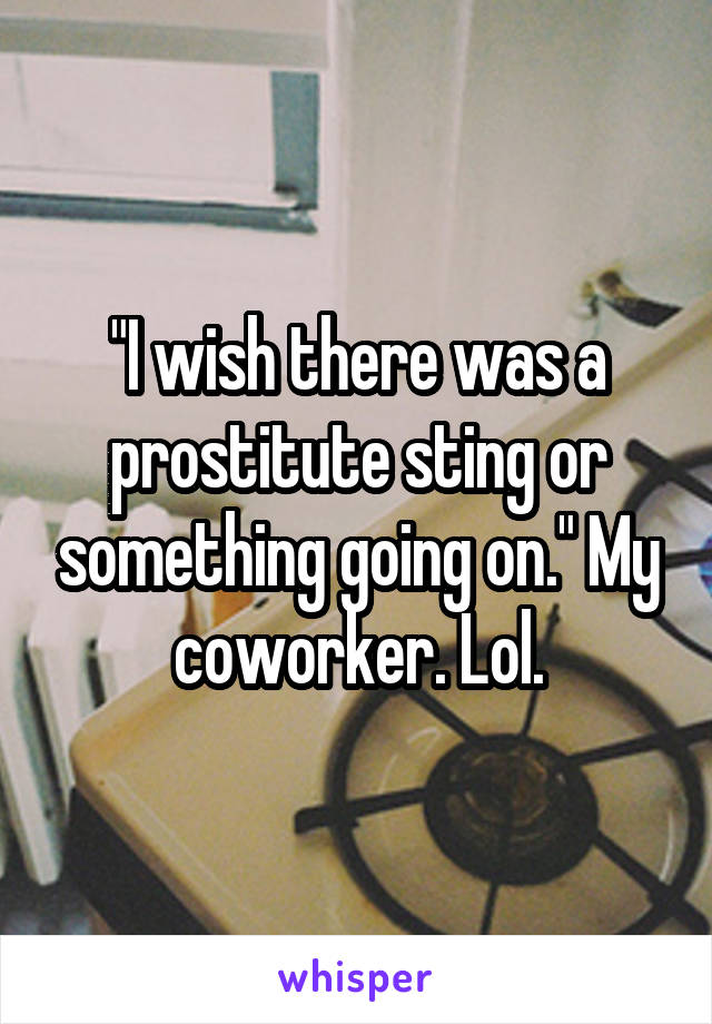 "I wish there was a prostitute sting or something going on." My coworker. Lol.