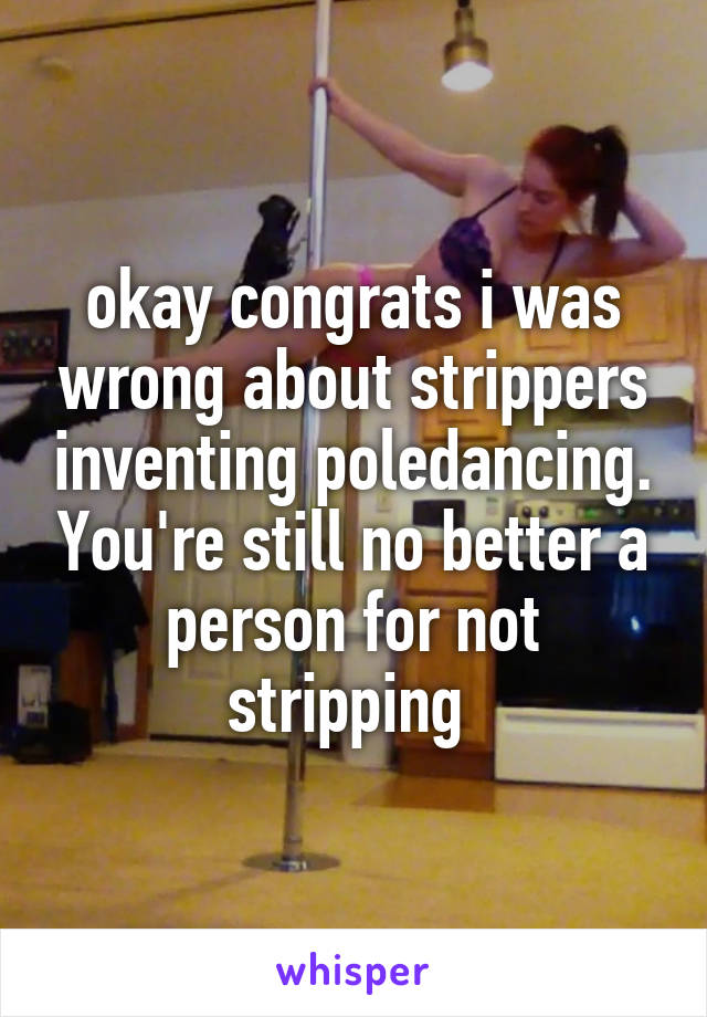 okay congrats i was wrong about strippers inventing poledancing. You're still no better a person for not stripping 