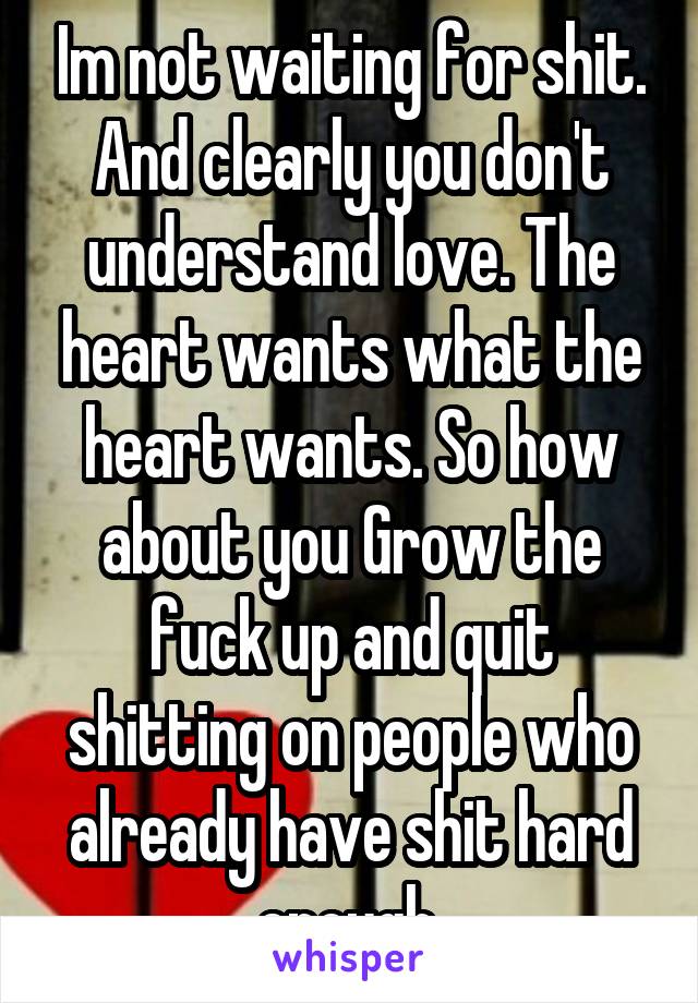 Im not waiting for shit. And clearly you don't understand love. The heart wants what the heart wants. So how about you Grow the fuck up and quit shitting on people who already have shit hard enough.